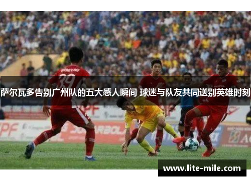 萨尔瓦多告别广州队的五大感人瞬间 球迷与队友共同送别英雄时刻 萨尔瓦多告别广州队的五大感人瞬间 球迷与队友共同送别英雄时刻