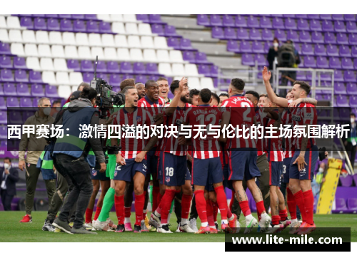 西甲赛场:激情四溢的对决与无与伦比的主场氛围解析 西甲赛场:激情四溢的对决与无与伦比的主场氛围解析