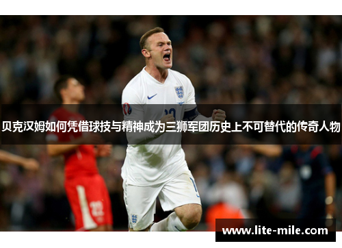 贝克汉姆如何凭借球技与精神成为三狮军团历史上不可替代的传奇人物 贝克汉姆如何凭借球技与精神成为三狮军团历史上不可替代的传奇人物