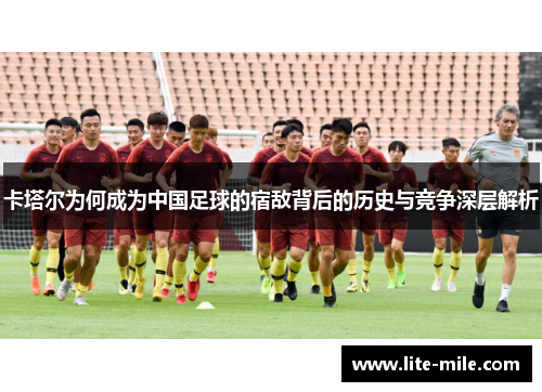 卡塔尔为何成为中国足球的宿敌背后的历史与竞争深层解析