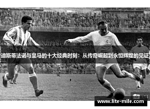 迪斯蒂法诺与皇马的十大经典时刻：从传奇崛起到永恒辉煌的见证