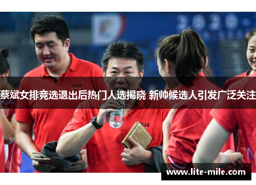 蔡斌女排竞选退出后热门人选揭晓 新帅候选人引发广泛关注