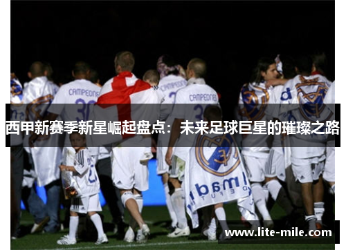 西甲新赛季新星崛起盘点：未来足球巨星的璀璨之路